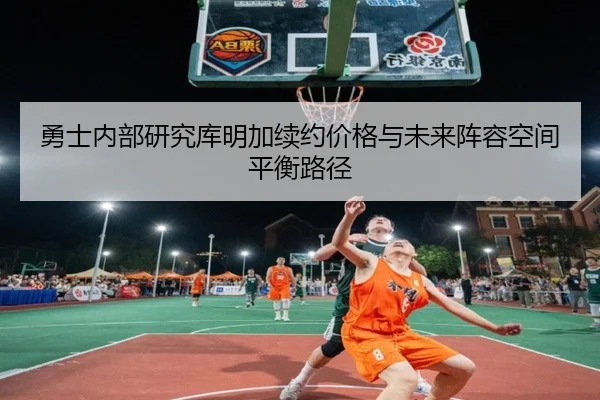勇士内部研究库明加续约价格与未来阵容空间平衡路径