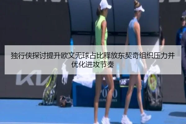 独行侠探讨提升欧文无球占比释放东契奇组织压力并优化进攻节奏