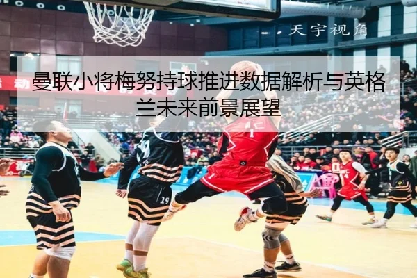 曼联小将梅努持球推进数据解析与英格兰未来前景展望