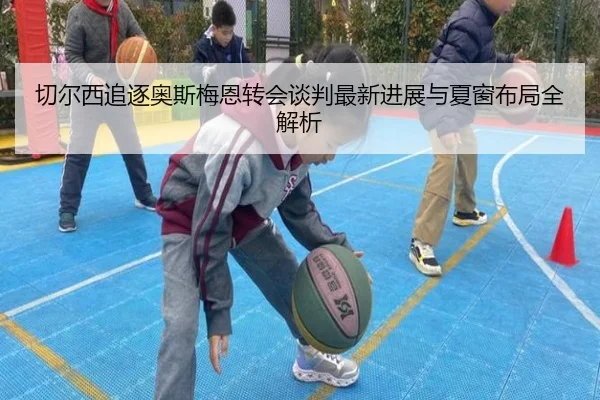 切尔西追逐奥斯梅恩转会谈判最新进展与夏窗布局全解析