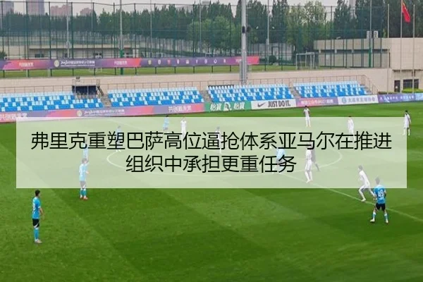 弗里克重塑巴萨高位逼抢体系亚马尔在推进组织中承担更重任务
